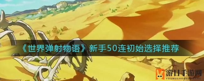 《世界弹射物语》新手攻略：揭秘50连初始角色挑选秘籍