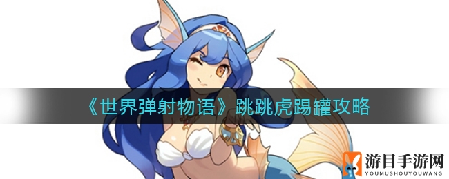 《世界弹射物语》跳跳虎踢罐攻略：轻松提升战力，攻略指南助你畅玩国服