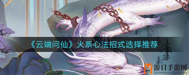 《云端问仙》火系心法招式挑选攻略：热门技能推荐，玩转仙侠世界