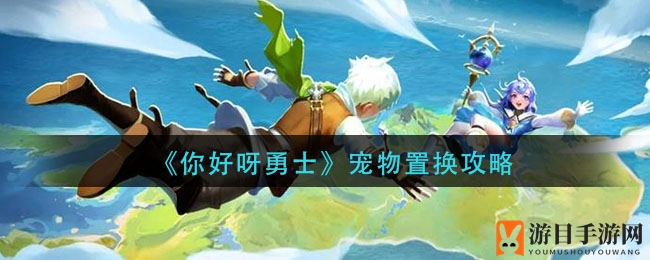 《你好呀勇士》宠物置换攻略揭秘：七星宠物轻松置换，升星技巧大公开