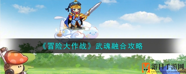 《冒险大作战》深度解析：武魂融合攻略，掌握独特玩法与竞技精髓