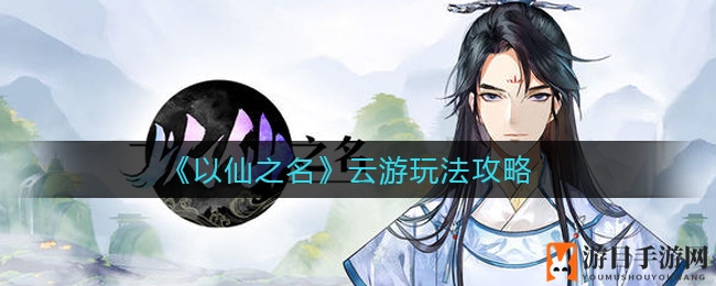 《以仙之名》云游玩法攻略详解：新手必看，全面揭秘游戏玩法与技巧