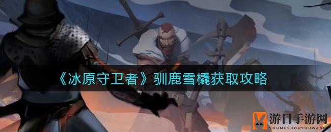 《冰原守卫者》独家攻略：驯鹿雪橇抽奖盛宴，速来体验！