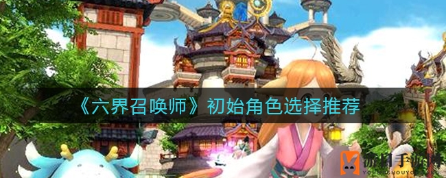 《六界召唤师》新手攻略：初始角色选择指南，轻松入门，打造最强战队