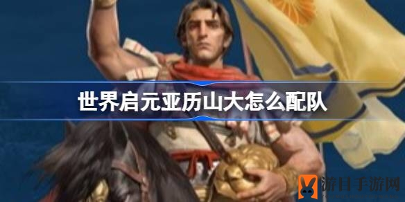 《世界启元》精英战队组建攻略：打造最强亚历山大阵容秘籍