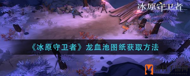 冰原探险解密：揭秘《冰原守卫者》龙血池设计图获取秘籍